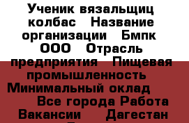 Ученик вязальщиц колбас › Название организации ­ Бмпк, ООО › Отрасль предприятия ­ Пищевая промышленность › Минимальный оклад ­ 18 000 - Все города Работа » Вакансии   . Дагестан респ.,Дагестанские Огни г.